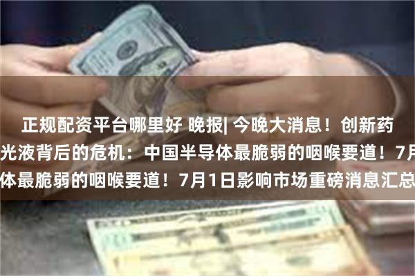 正规配资平台哪里好 晚报| 今晚大消息！创新药概念股全线爆发！一罐抛光液背后的危机：中国半导体最脆弱的咽喉要道！7月1日影响市场重磅消息汇总