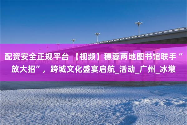 配资安全正规平台 【视频】穗蓉两地图书馆联手“放大招”，跨城文化盛宴启航_活动_广州_冰墩