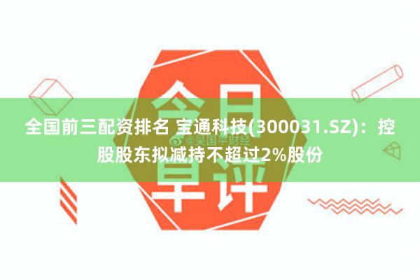 全国前三配资排名 宝通科技(300031.SZ)：控股股东拟减持不超过2%股份