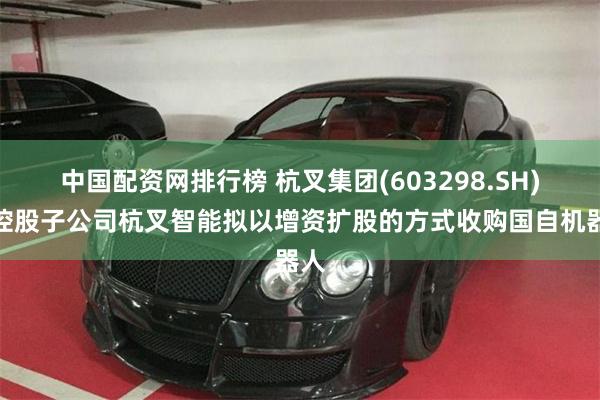 中国配资网排行榜 杭叉集团(603298.SH)：控股子公司杭叉智能拟以增资扩股的方式收购国自机器人