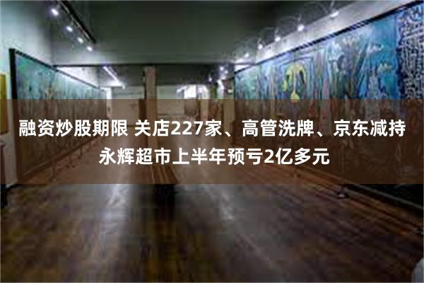 融资炒股期限 关店227家、高管洗牌、京东减持 永辉超市上半年预亏2亿多元