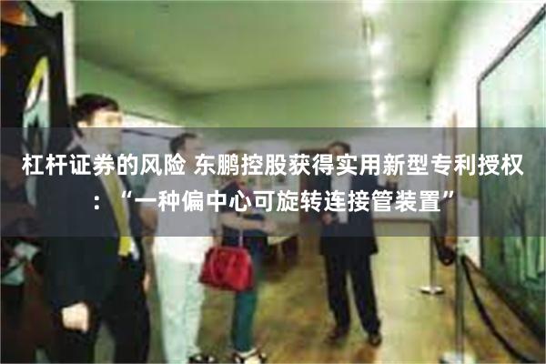 杠杆证券的风险 东鹏控股获得实用新型专利授权：“一种偏中心可旋转连接管装置”