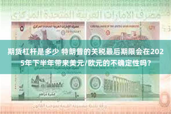 期货杠杆是多少 特朗普的关税最后期限会在2025年下半年带来美元/欧元的不确定性吗？