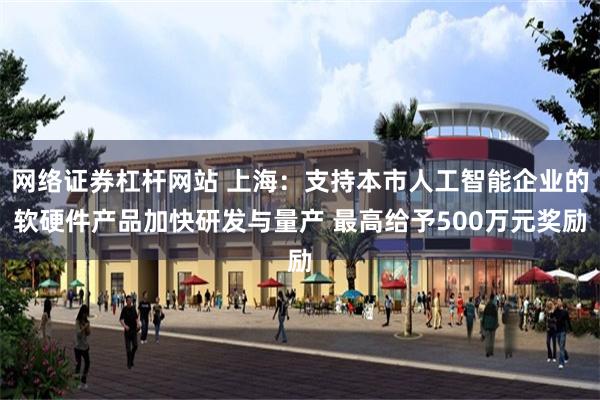 网络证券杠杆网站 上海：支持本市人工智能企业的软硬件产品加快研发与量产 最高给予500万元奖励