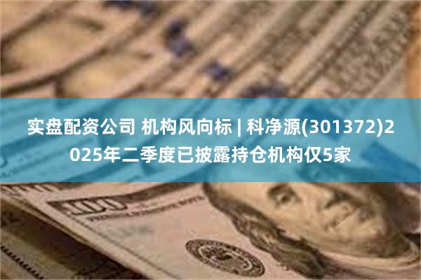 实盘配资公司 机构风向标 | 科净源(301372)2025年二季度已披露持仓机构仅5家