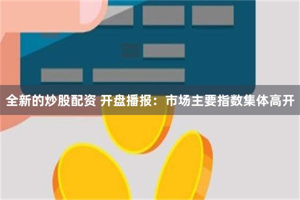 全新的炒股配资 开盘播报：市场主要指数集体高开