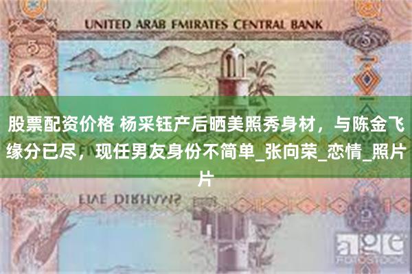 股票配资价格 杨采钰产后晒美照秀身材，与陈金飞缘分已尽，现任男友身份不简单_张向荣_恋情_照片