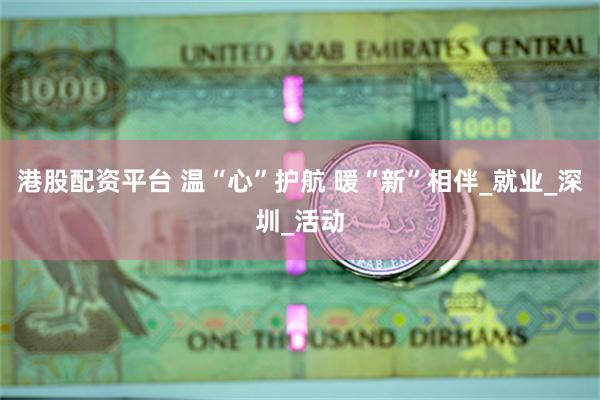 港股配资平台 温“心”护航 暖“新”相伴_就业_深圳_活动