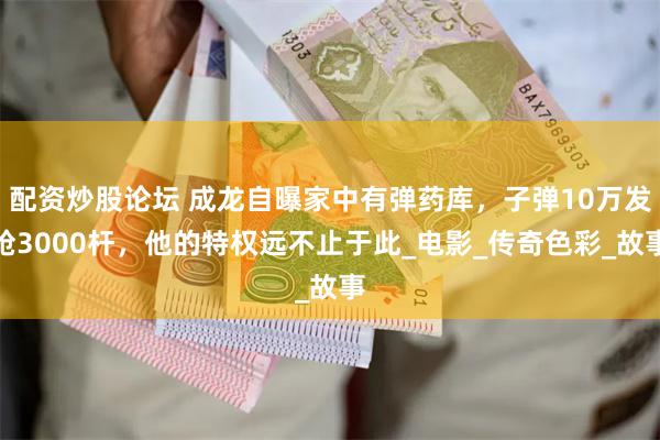 配资炒股论坛 成龙自曝家中有弹药库，子弹10万发枪3000杆，他的特权远不止于此_电影_传奇色彩_故事