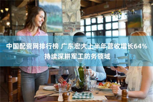 中国配资网排行榜 广东宏大上半年营收增长64% 持续深耕军工防务领域