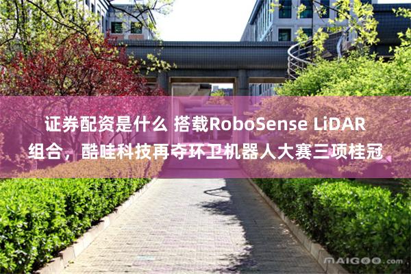 证券配资是什么 搭载RoboSense LiDAR组合，酷哇科技再夺环卫机器人大赛三项桂冠