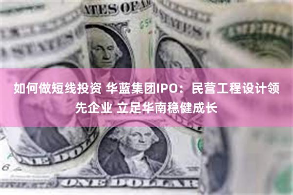 如何做短线投资 华蓝集团IPO：民营工程设计领先企业 立足华南稳健成长