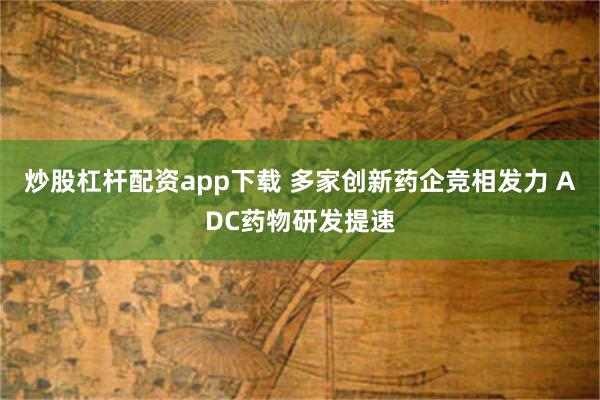 炒股杠杆配资app下载 多家创新药企竞相发力 ADC药物研发提速