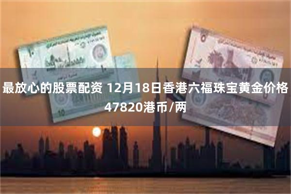最放心的股票配资 12月18日香港六福珠宝黄金价格47820港币/两